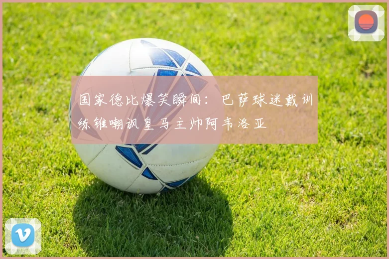 国家德比爆笑瞬间：巴萨球迷戴训练锥嘲讽皇马主帅阿韦洛亚