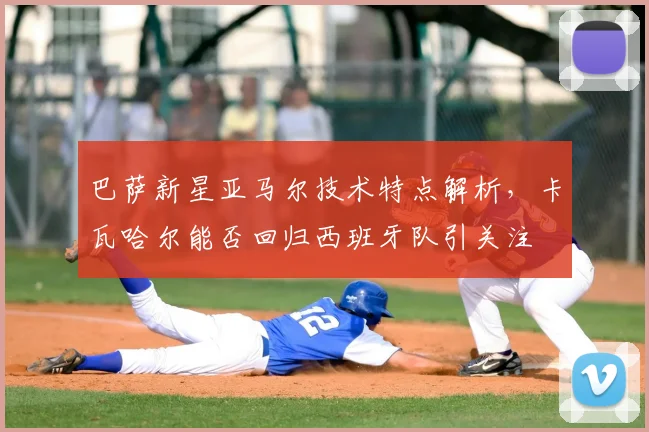 巴萨新星亚马尔技术特点解析，卡瓦哈尔能否回归西班牙队引关注