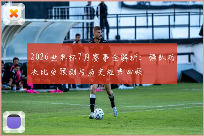 2026世界杯7月赛事全解析:强队对决比分预测与历史经典回顾
