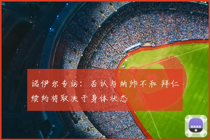诺伊尔专访:否认与纳帅不和 拜仁续约将取决于身体状态