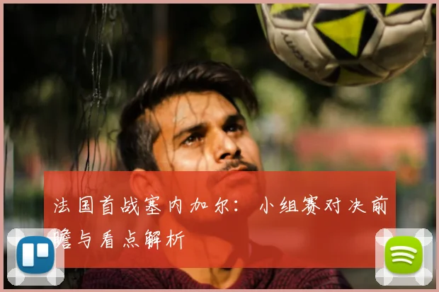 法国首战塞内加尔：小组赛对决前瞻与看点解析