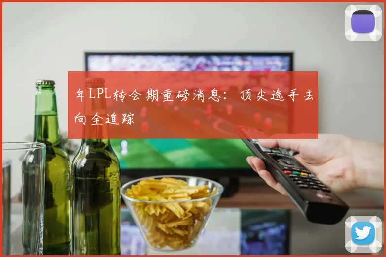 年LPL转会期重磅消息:顶尖选手去向全追踪