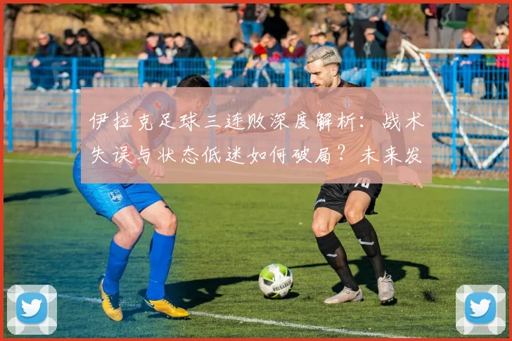 伊拉克足球三连败深度解析:战术失误与状态低迷如何破局?未来发展调整方向探讨