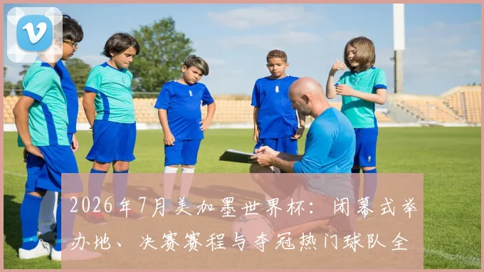2026年7月美加墨世界杯:闭幕式举办地、决赛赛程与夺冠热门球队全指南