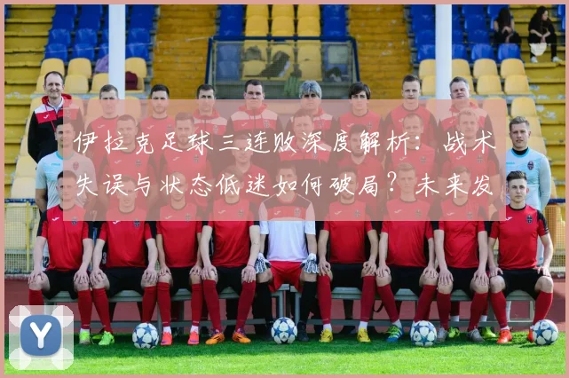伊拉克足球三连败深度解析:战术失误与状态低迷如何破局?未来发展调整方向探讨
