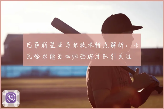 巴萨新星亚马尔技术特点解析,卡瓦哈尔能否回归西班牙队引关注