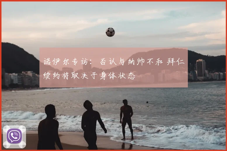 诺伊尔专访：否认与纳帅不和 拜仁续约将取决于身体状态