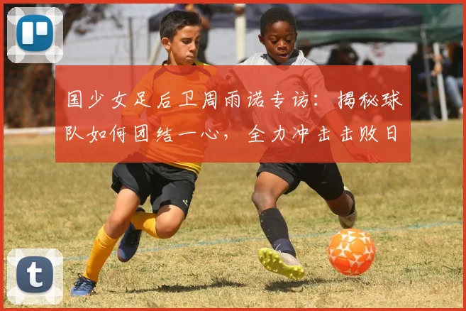 国少女足后卫周雨诺专访:揭秘球队如何团结一心,全力冲击击败日本队的目标