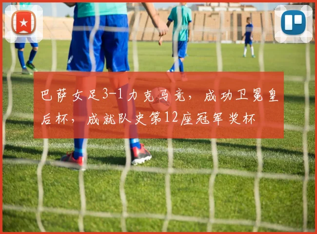 巴萨女足3-1力克马竞，成功卫冕皇后杯，成就队史第12座冠军奖杯