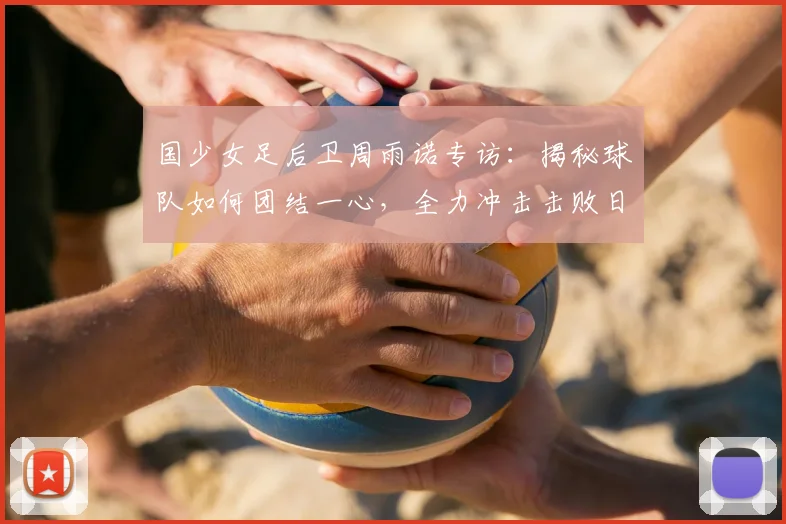 国少女足后卫周雨诺专访:揭秘球队如何团结一心,全力冲击击败日本队的目标