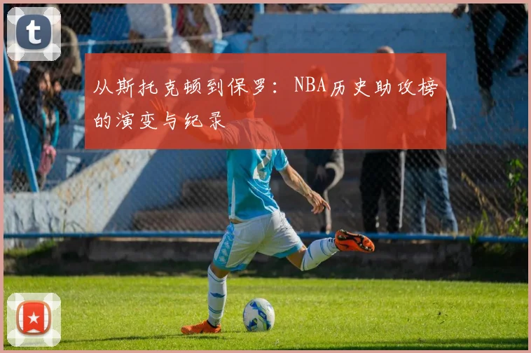 从斯托克顿到保罗:NBA历史助攻榜的演变与纪录
