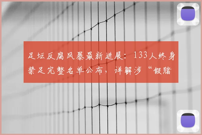 足坛反腐风暴最新进展：133人终身禁足完整名单公布，详解涉“假赌黑”处罚与影响