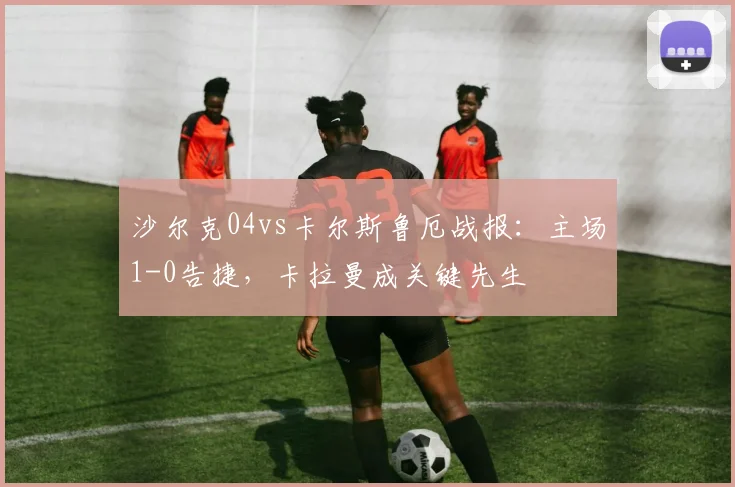 沙尔克04vs卡尔斯鲁厄战报:主场1-0告捷,卡拉曼成关键先生