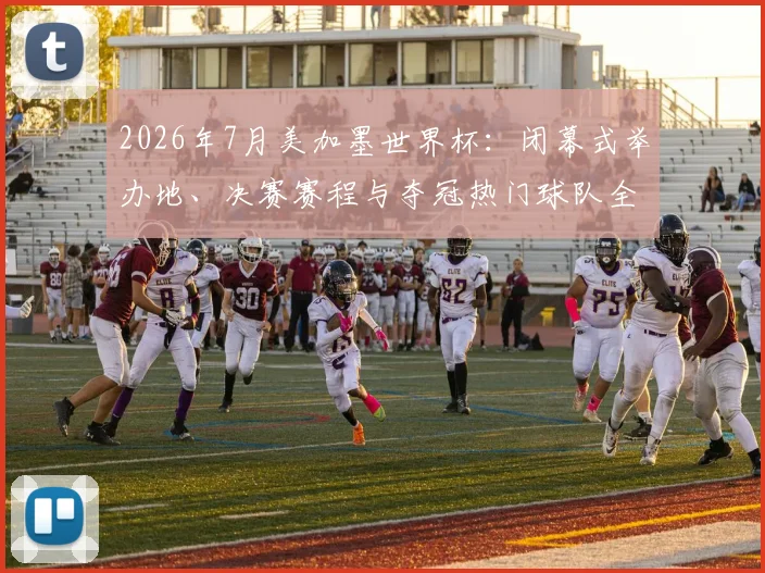 2026年7月美加墨世界杯：闭幕式举办地、决赛赛程与夺冠热门球队全指南