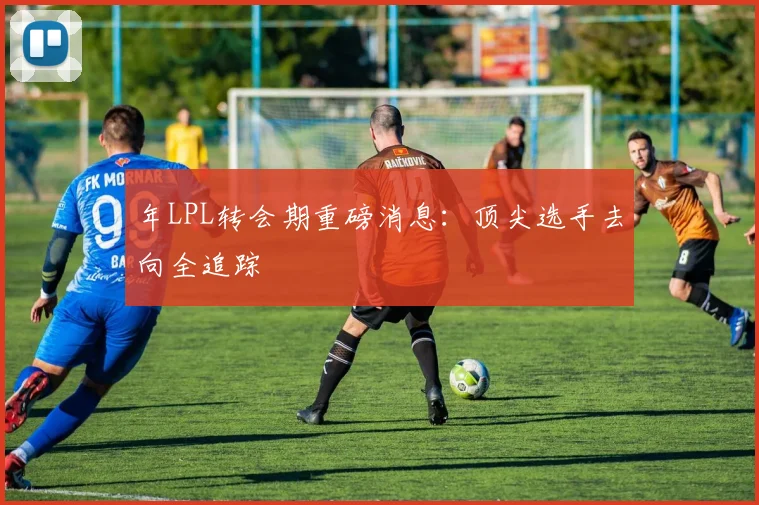 年LPL转会期重磅消息:顶尖选手去向全追踪